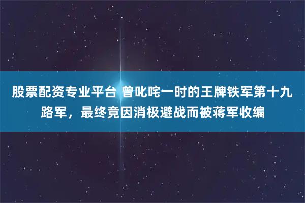 股票配资专业平台 曾叱咤一时的王牌铁军第十九路军，最终竟因消极避战而被蒋军收编