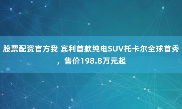 股票配资官方我 宾利首款纯电SUV托卡尔全球首秀，售价198.8万元起